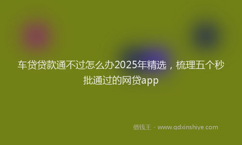 车贷贷款通不过怎么办2025年精选，梳理五个秒批通过的网贷app
