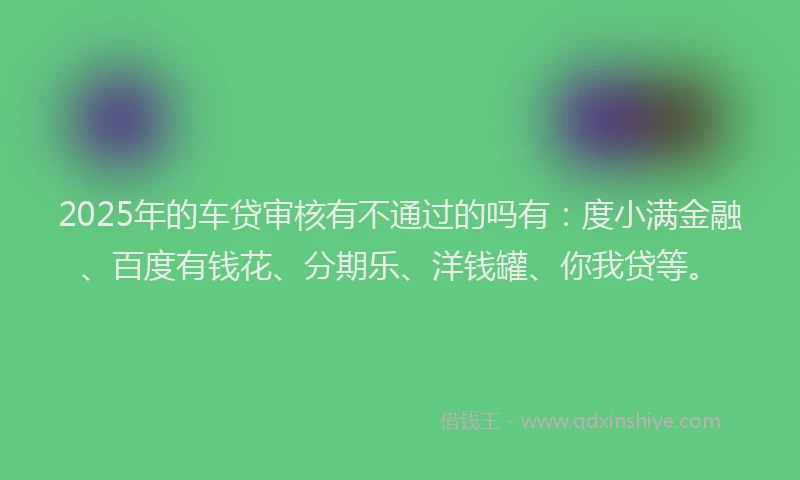 2025年的车贷审核有不通过的吗有：度小满金融、百度有钱花、分期乐、洋钱罐、你我贷等。