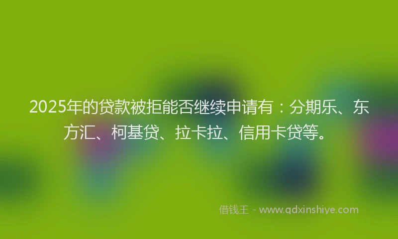 2025年的贷款被拒能否继续申请有：分期乐、东方汇、柯基贷、拉卡拉、信用卡贷等。