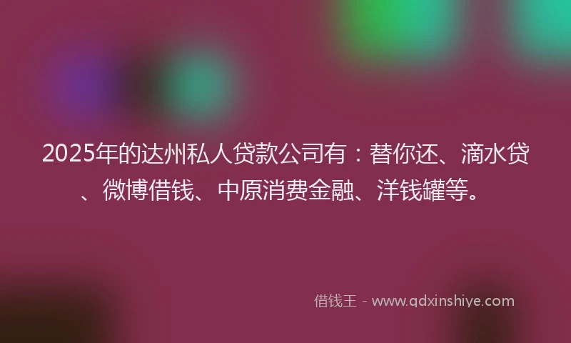 2025年的达州私人贷款公司有：替你还、滴水贷、微博借钱、中原消费金融、洋钱罐等。