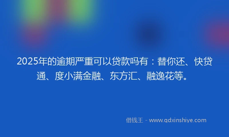 2025年的逾期严重可以贷款吗有：替你还、快贷通、度小满金融、东方汇、融逸花等。