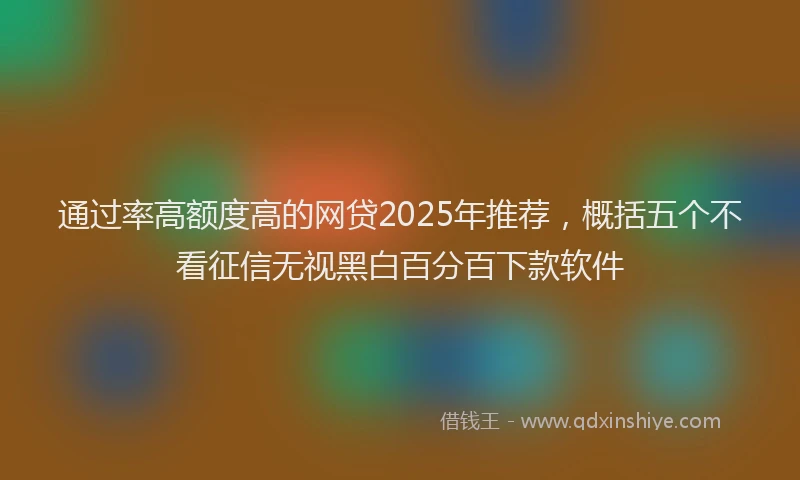 通过率高额度高的网贷2025年推荐，概括五个不看征信无视黑白百分百下款软件