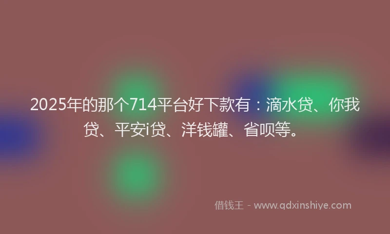 2025年的那个714平台好下款有：滴水贷、你我贷、平安i贷、洋钱罐、省呗等。