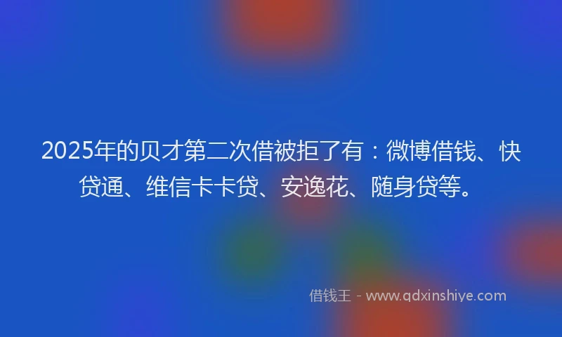 2025年的贝才第二次借被拒了有：微博借钱、快贷通、维信卡卡贷、安逸花、随身贷等。