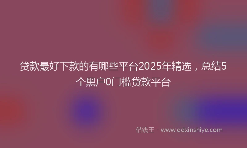 贷款最好下款的有哪些平台2025年精选，总结5个黑户0门槛贷款平台