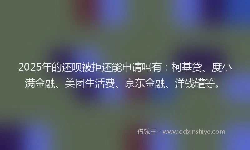 2025年的还呗被拒还能申请吗有：柯基贷、度小满金融、美团生活费、京东金融、洋钱罐等。