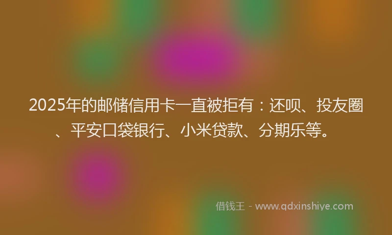 2025年的邮储信用卡一直被拒有：还呗、投友圈、平安口袋银行、小米贷款、分期乐等。