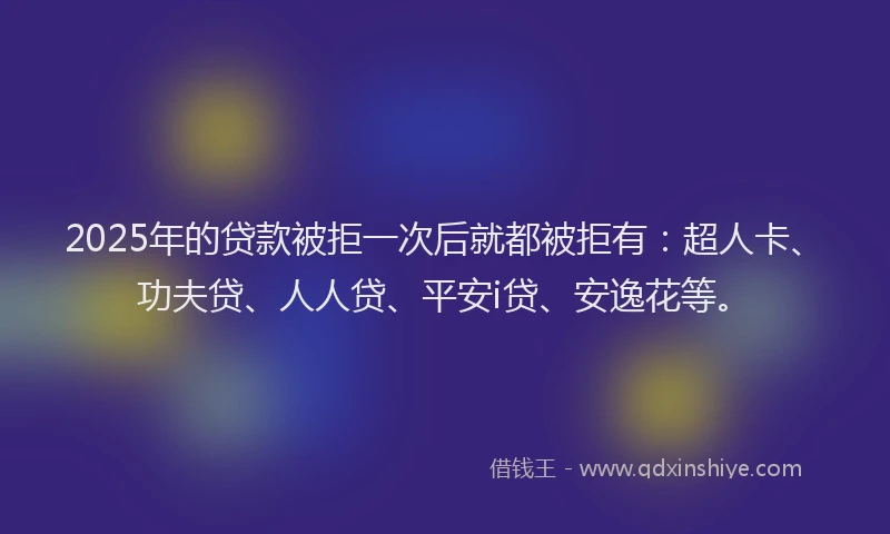 2025年的贷款被拒一次后就都被拒有：超人卡、功夫贷、人人贷、平安i贷、安逸花等。