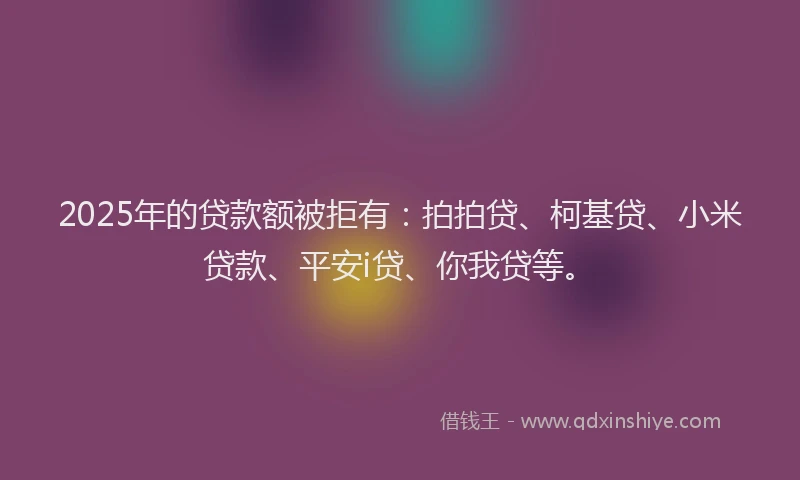 2025年的贷款额被拒有：拍拍贷、柯基贷、小米贷款、平安i贷、你我贷等。