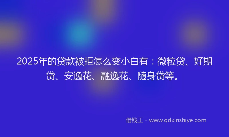 2025年的贷款被拒怎么变小白有：微粒贷、好期贷、安逸花、融逸花、随身贷等。