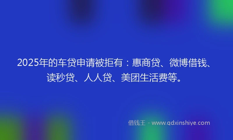 2025年的车贷申请被拒有：惠商贷、微博借钱、读秒贷、人人贷、美团生活费等。