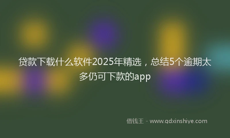 贷款下载什么软件2025年精选，总结5个逾期太多仍可下款的app
