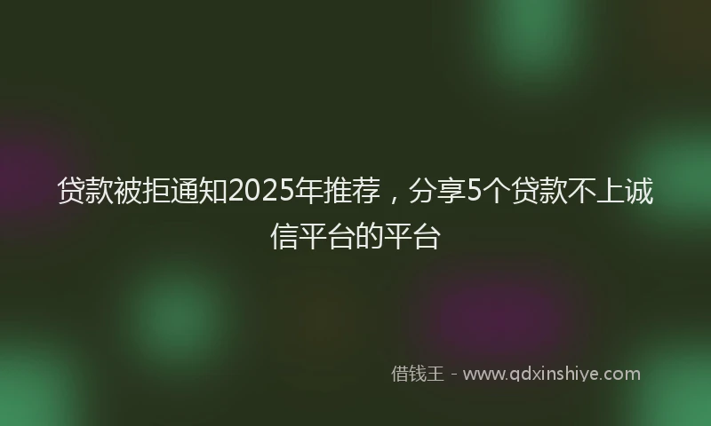贷款被拒通知2025年推荐，分享5个贷款不上诚信平台的平台