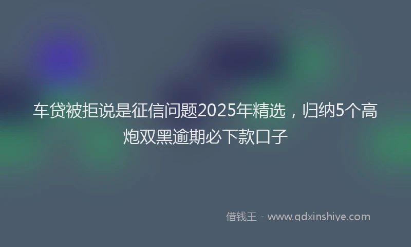 车贷被拒说是征信问题2025年精选，归纳5个高炮双黑逾期必下款口子