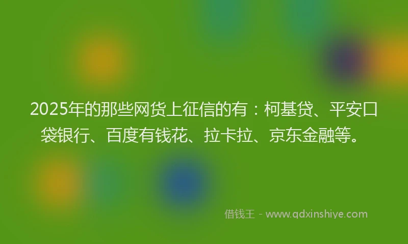 2025年的那些网货上征信的有：柯基贷、平安口袋银行、百度有钱花、拉卡拉、京东金融等。