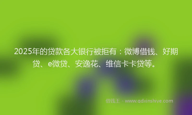 2025年的贷款各大银行被拒有：微博借钱、好期贷、e微贷、安逸花、维信卡卡贷等。