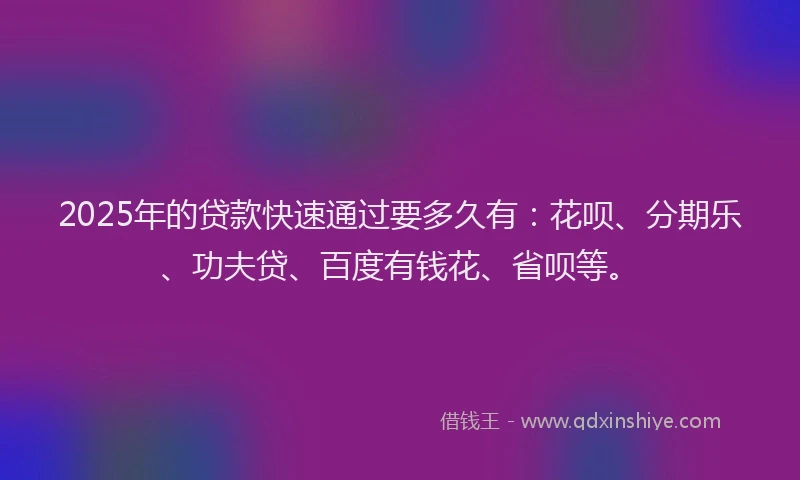 2025年的贷款快速通过要多久有：花呗、分期乐、功夫贷、百度有钱花、省呗等。