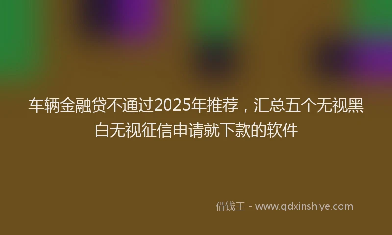 车辆金融贷不通过2025年推荐，汇总五个无视黑白无视征信申请就下款的软件