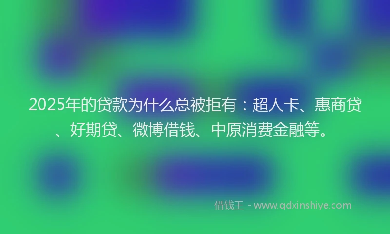 2025年的贷款为什么总被拒有：超人卡、惠商贷、好期贷、微博借钱、中原消费金融等。