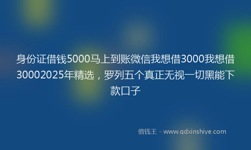 身份证借钱5000马上到账微信我想借3000我想借30002025年精选，罗列五个真正无视一切黑能下款口子