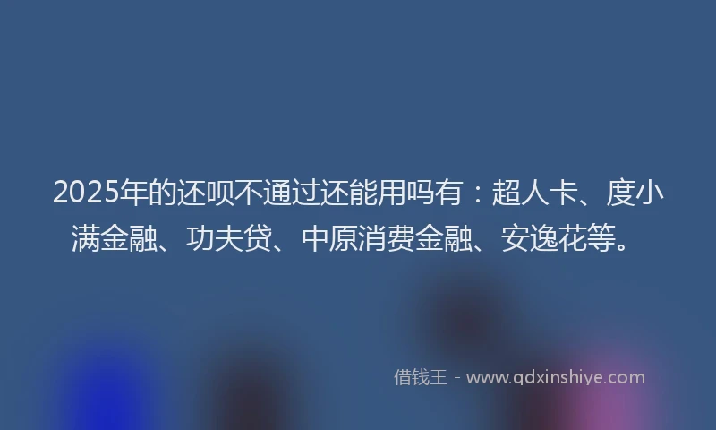 2025年的还呗不通过还能用吗有：超人卡、度小满金融、功夫贷、中原消费金融、安逸花等。