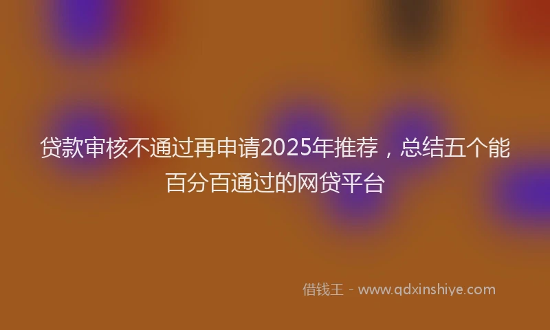 贷款审核不通过再申请2025年推荐，总结五个能百分百通过的网贷平台