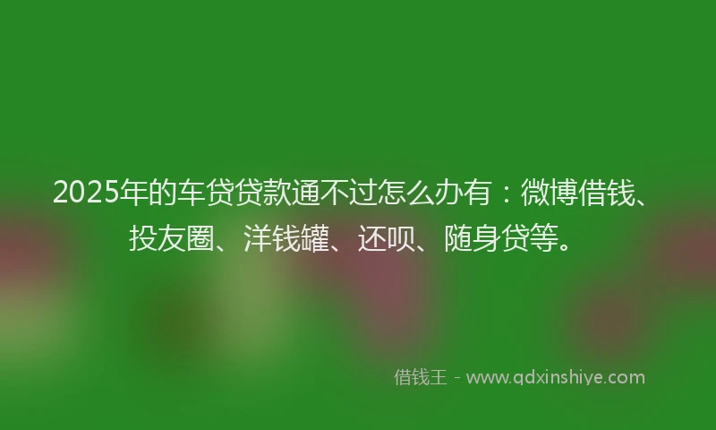 2025年的车贷贷款通不过怎么办有：微博借钱、投友圈、洋钱罐、还呗、随身贷等。