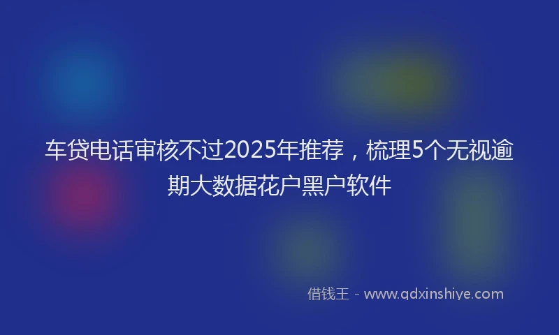 车贷电话审核不过2025年推荐，梳理5个无视逾期大数据花户黑户软件