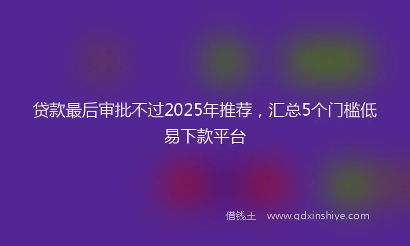 贷款最后审批不过2025年推荐，汇总5个门槛低易下款平台
