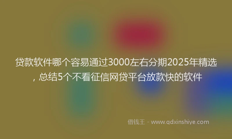 贷款软件哪个容易通过3000左右分期2025年精选，总结5个不看征信网贷平台放款快的软件