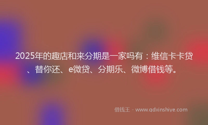 2025年的趣店和来分期是一家吗有：维信卡卡贷、替你还、e微贷、分期乐、微博借钱等。