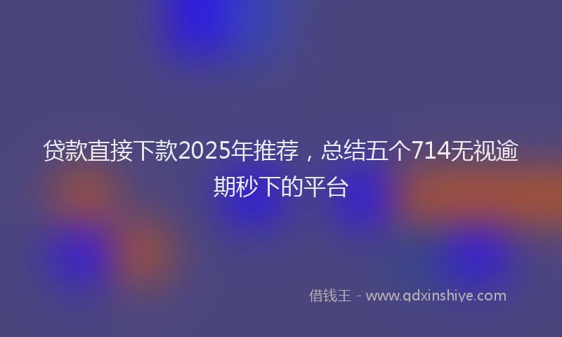 贷款直接下款2025年推荐，总结五个714无视逾期秒下的平台