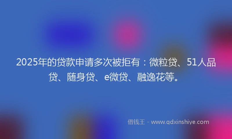 2025年的贷款申请多次被拒有：微粒贷、51人品贷、随身贷、e微贷、融逸花等。