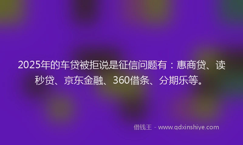2025年的车贷被拒说是征信问题有：惠商贷、读秒贷、京东金融、360借条、分期乐等。