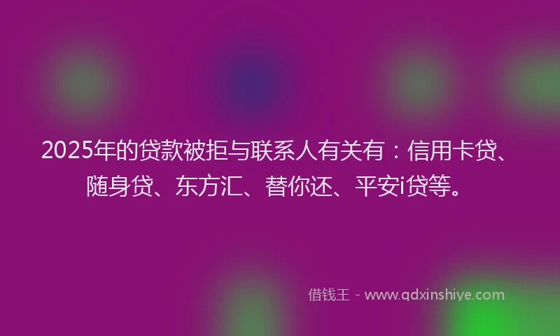 2025年的贷款被拒与联系人有关有：信用卡贷、随身贷、东方汇、替你还、平安i贷等。