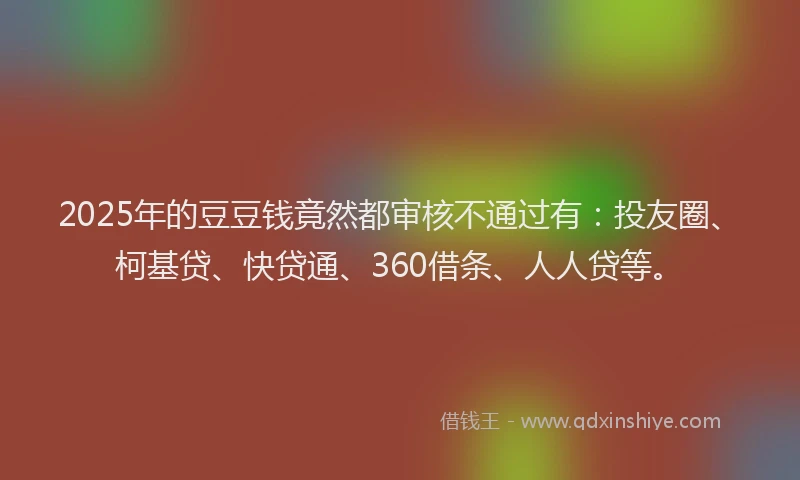 2025年的豆豆钱竟然都审核不通过有：投友圈、柯基贷、快贷通、360借条、人人贷等。