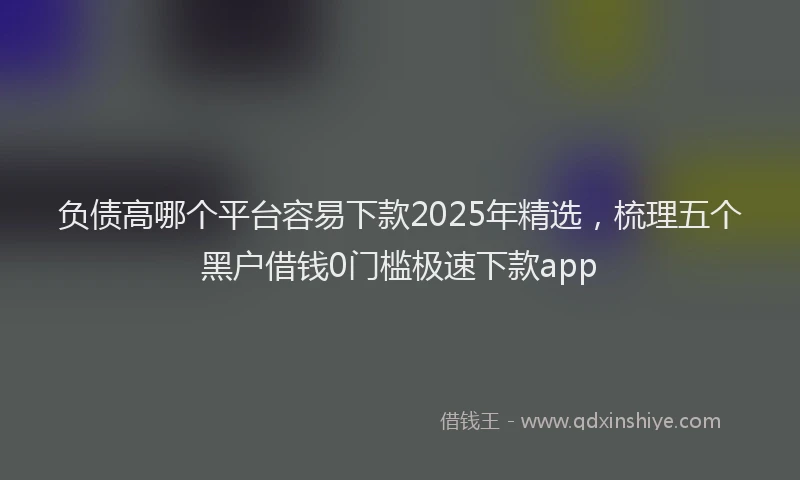 负债高哪个平台容易下款2025年精选，梳理五个黑户借钱0门槛极速下款app