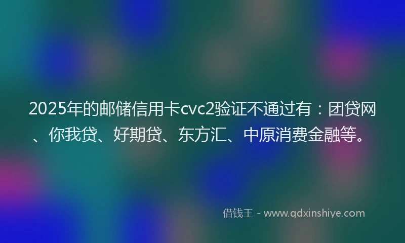 2025年的邮储信用卡cvc2验证不通过有：团贷网、你我贷、好期贷、东方汇、中原消费金融等。