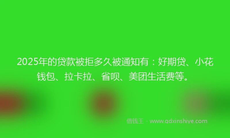 2025年的贷款被拒多久被通知有：好期贷、小花钱包、拉卡拉、省呗、美团生活费等。