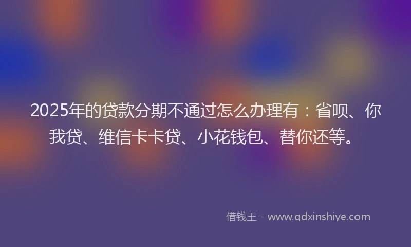 2025年的贷款分期不通过怎么办理有：省呗、你我贷、维信卡卡贷、小花钱包、替你还等。