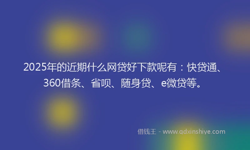 2025年的近期什么网贷好下款呢有：快贷通、360借条、省呗、随身贷、e微贷等。