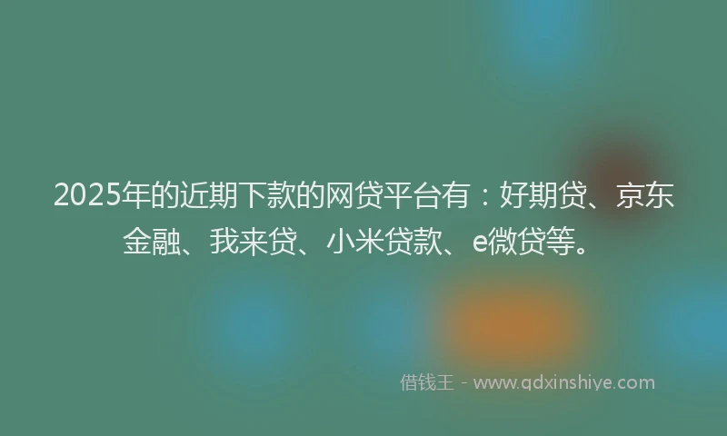 2025年的近期下款的网贷平台有：好期贷、京东金融、我来贷、小米贷款、e微贷等。
