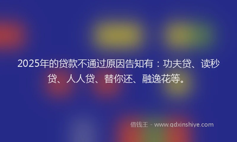 2025年的贷款不通过原因告知有：功夫贷、读秒贷、人人贷、替你还、融逸花等。