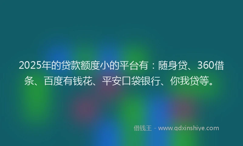 2025年的贷款额度小的平台有：随身贷、360借条、百度有钱花、平安口袋银行、你我贷等。