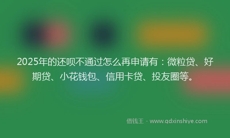 2025年的还呗不通过怎么再申请有：微粒贷、好期贷、小花钱包、信用卡贷、投友圈等。