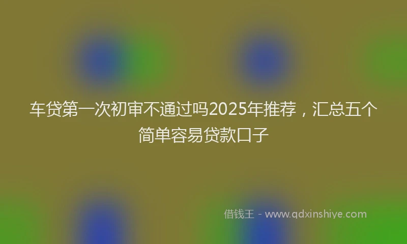 车贷第一次初审不通过吗2025年推荐，汇总五个简单容易贷款口子