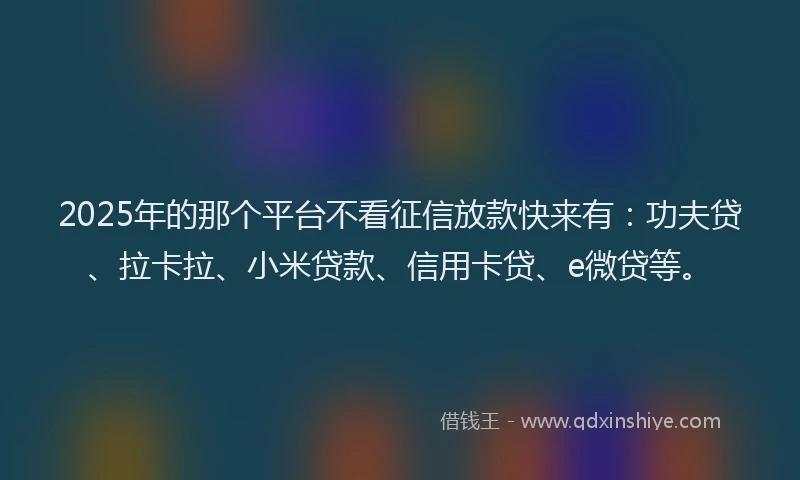 2025年的那个平台不看征信放款快来有：功夫贷、拉卡拉、小米贷款、信用卡贷、e微贷等。