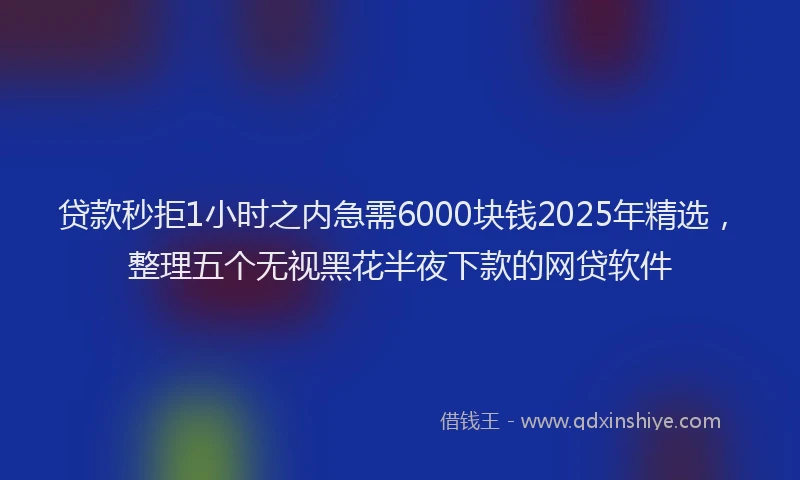 贷款秒拒1小时之内急需6000块钱2025年精选，整理五个无视黑花半夜下款的网贷软件