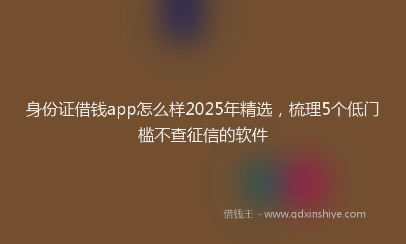 身份证借钱app怎么样2025年精选，梳理5个低门槛不查征信的软件