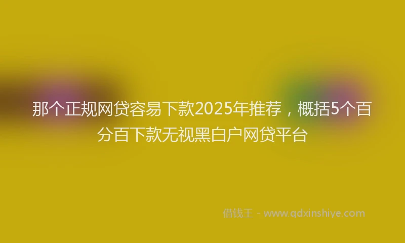 那个正规网贷容易下款2025年推荐，概括5个百分百下款无视黑白户网贷平台
